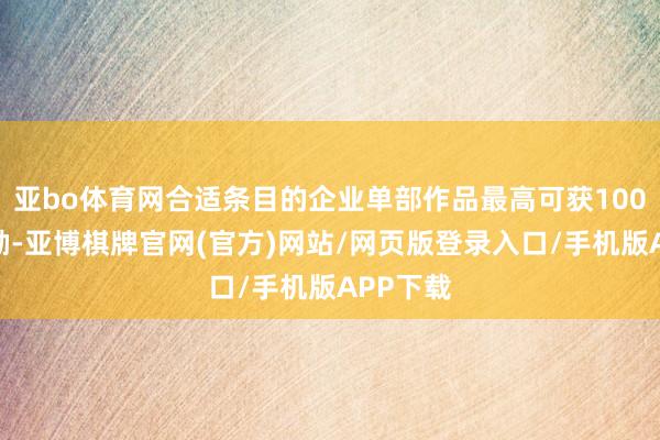 亚bo体育网合适条目的企业单部作品最高可获100万元奖励-亚博棋牌官网(官方)网站/网页版登录入口/手机版APP下载