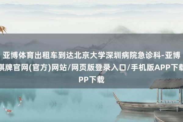 亚博体育出租车到达北京大学深圳病院急诊科-亚博棋牌官网(官方)网站/网页版登录入口/手机版APP下载