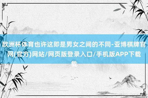 欧洲杯体育也许这即是男女之间的不同-亚博棋牌官网(官方)网站/网页版登录入口/手机版APP下载