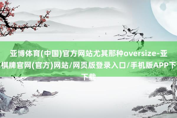 亚博体育(中国)官方网站尤其那种oversize-亚博棋牌官网(官方)网站/网页版登录入口/手机版APP下载