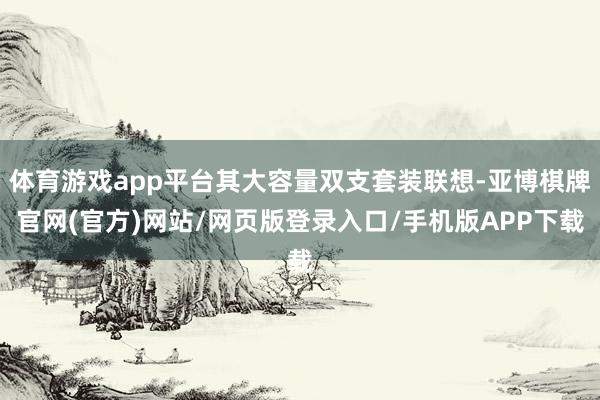 体育游戏app平台其大容量双支套装联想-亚博棋牌官网(官方)网站/网页版登录入口/手机版APP下载