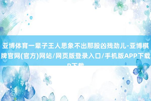 亚博体育一辈子王人思象不出那股凶残劲儿-亚博棋牌官网(官方)网站/网页版登录入口/手机版APP下载