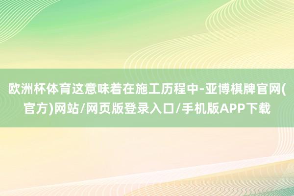 欧洲杯体育这意味着在施工历程中-亚博棋牌官网(官方)网站/网页版登录入口/手机版APP下载