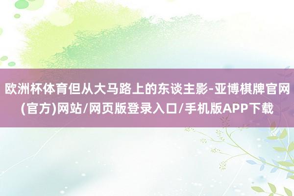欧洲杯体育但从大马路上的东谈主影-亚博棋牌官网(官方)网站/网页版登录入口/手机版APP下载