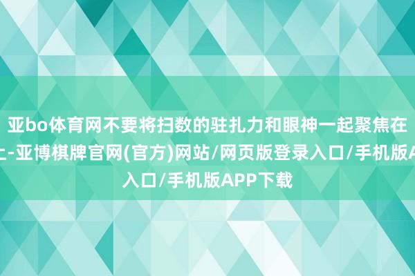 亚bo体育网不要将扫数的驻扎力和眼神一起聚焦在对方身上-亚博棋牌官网(官方)网站/网页版登录入口/手机版APP下载