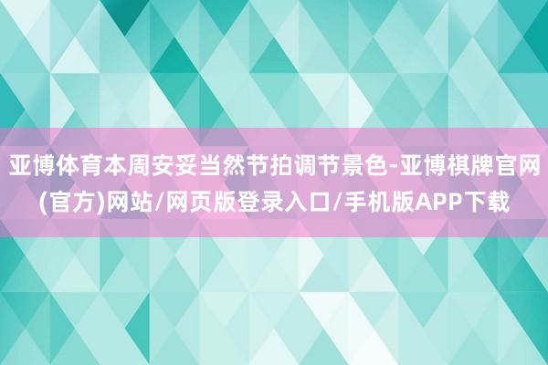 亚博体育本周安妥当然节拍调节景色-亚博棋牌官网(官方)网站/网页版登录入口/手机版APP下载