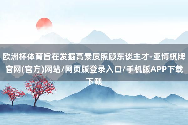 欧洲杯体育旨在发掘高素质照顾东谈主才-亚博棋牌官网(官方)网站/网页版登录入口/手机版APP下载