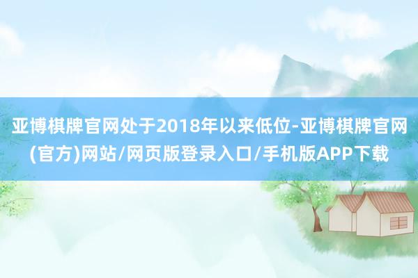 亚博棋牌官网处于2018年以来低位-亚博棋牌官网(官方)网站/网页版登录入口/手机版APP下载