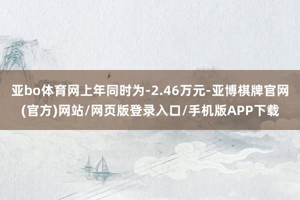 亚bo体育网上年同时为-2.46万元-亚博棋牌官网(官方)网站/网页版登录入口/手机版APP下载