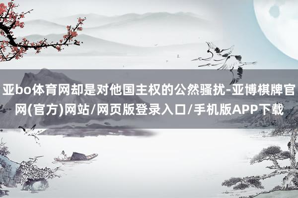 亚bo体育网却是对他国主权的公然骚扰-亚博棋牌官网(官方)网站/网页版登录入口/手机版APP下载