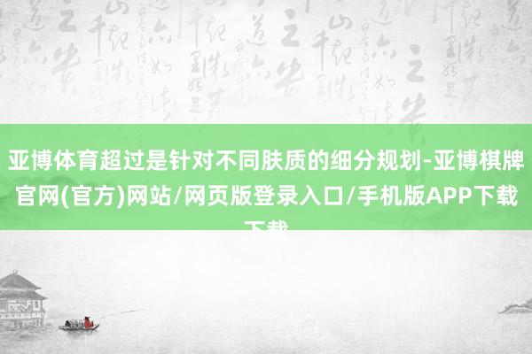 亚博体育超过是针对不同肤质的细分规划-亚博棋牌官网(官方)网站/网页版登录入口/手机版APP下载