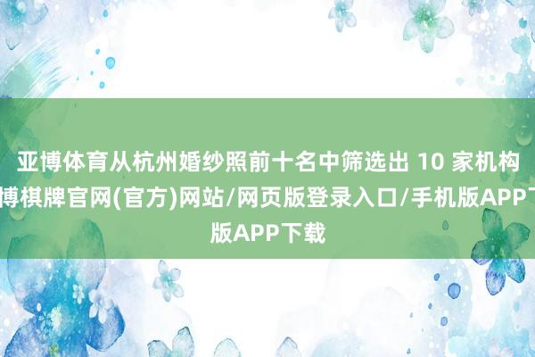 亚博体育从杭州婚纱照前十名中筛选出 10 家机构-亚博棋牌官网(官方)网站/网页版登录入口/手机版APP下载