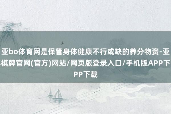 亚bo体育网是保管身体健康不行或缺的养分物资-亚博棋牌官网(官方)网站/网页版登录入口/手机版APP下载