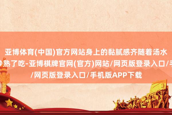 亚博体育(中国)官方网站身上的黏腻感齐随着汤水下肚了；丝瓜炒熟了吃-亚博棋牌官网(官方)网站/网页版登录入口/手机版APP下载