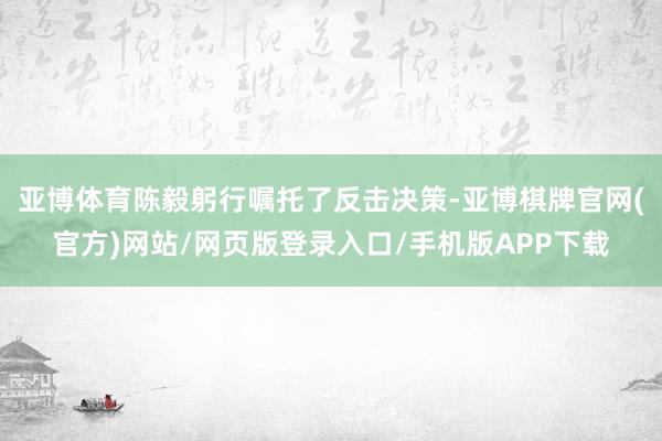 亚博体育陈毅躬行嘱托了反击决策-亚博棋牌官网(官方)网站/网页版登录入口/手机版APP下载