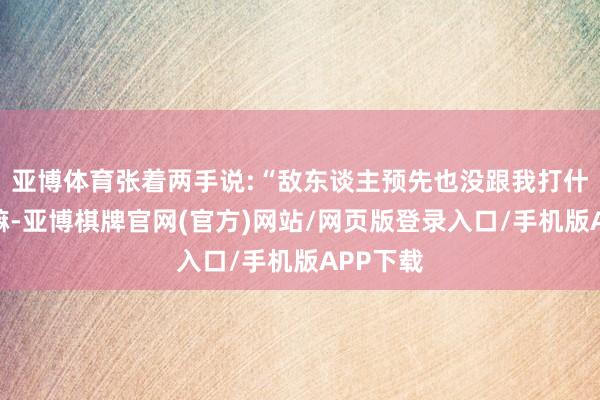 亚博体育张着两手说:“敌东谈主预先也没跟我打什么呼唤嘛-亚博棋牌官网(官方)网站/网页版登录入口/手机版APP下载