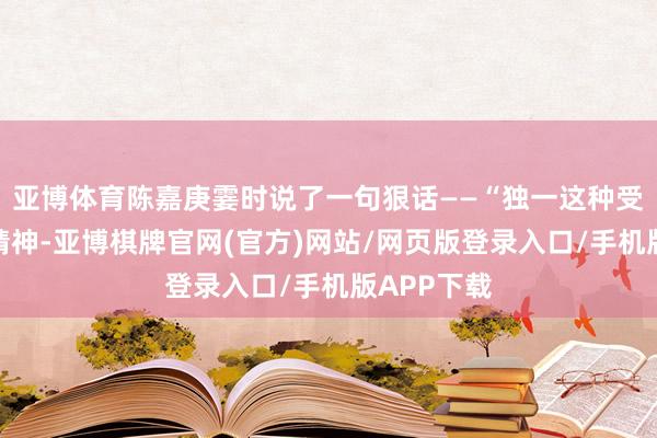 亚博体育陈嘉庚霎时说了一句狠话——“独一这种受罪互助的精神-亚博棋牌官网(官方)网站/网页版登录入口/手机版APP下载