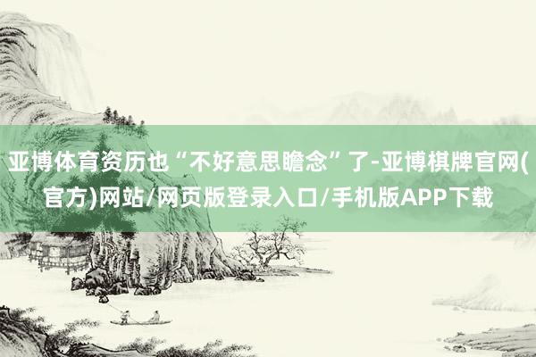 亚博体育资历也“不好意思瞻念”了-亚博棋牌官网(官方)网站/网页版登录入口/手机版APP下载