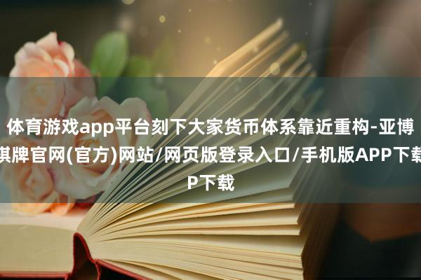 体育游戏app平台刻下大家货币体系靠近重构-亚博棋牌官网(官方)网站/网页版登录入口/手机版APP下载