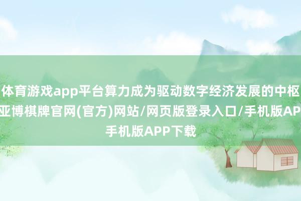 体育游戏app平台算力成为驱动数字经济发展的中枢身分-亚博棋牌官网(官方)网站/网页版登录入口/手机版APP下载