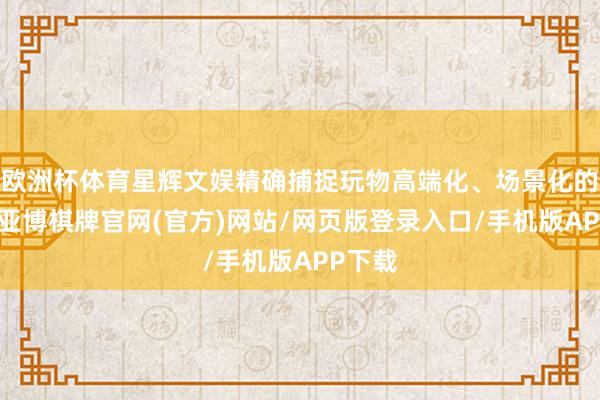 欧洲杯体育星辉文娱精确捕捉玩物高端化、场景化的需求-亚博棋牌官网(官方)网站/网页版登录入口/手机版APP下载