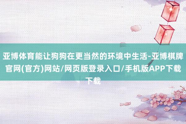 亚博体育能让狗狗在更当然的环境中生活-亚博棋牌官网(官方)网站/网页版登录入口/手机版APP下载