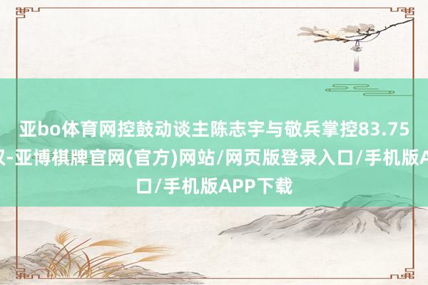 亚bo体育网控鼓动谈主陈志宇与敬兵掌控83.75%表决权-亚博棋牌官网(官方)网站/网页版登录入口/手机版APP下载