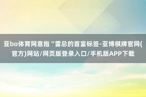 亚bo体育网意指“雷总的首富标签-亚博棋牌官网(官方)网站/网页版登录入口/手机版APP下载