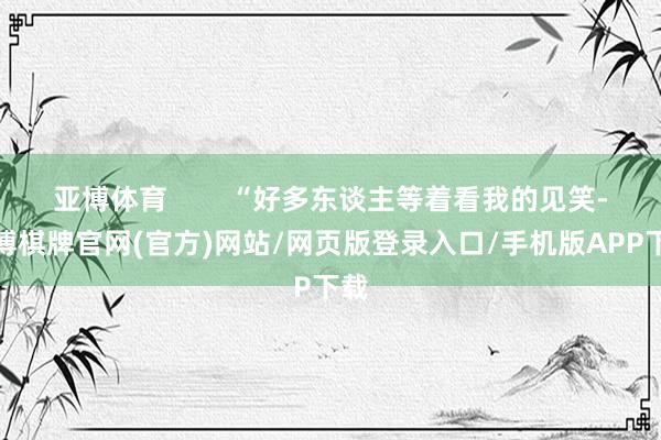 亚博体育        “好多东谈主等着看我的见笑-亚博棋牌官网(官方)网站/网页版登录入口/手机版APP下载