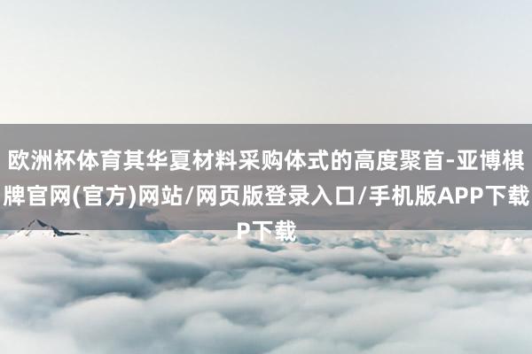 欧洲杯体育其华夏材料采购体式的高度聚首-亚博棋牌官网(官方)网站/网页版登录入口/手机版APP下载