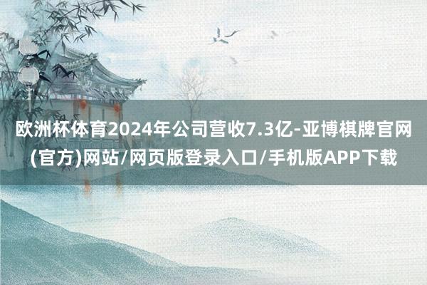 欧洲杯体育2024年公司营收7.3亿-亚博棋牌官网(官方)网站/网页版登录入口/手机版APP下载