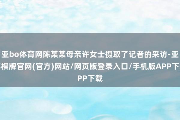 亚bo体育网陈某某母亲许女士摄取了记者的采访-亚博棋牌官网(官方)网站/网页版登录入口/手机版APP下载