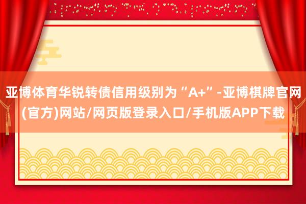 亚博体育华锐转债信用级别为“A+”-亚博棋牌官网(官方)网站/网页版登录入口/手机版APP下载