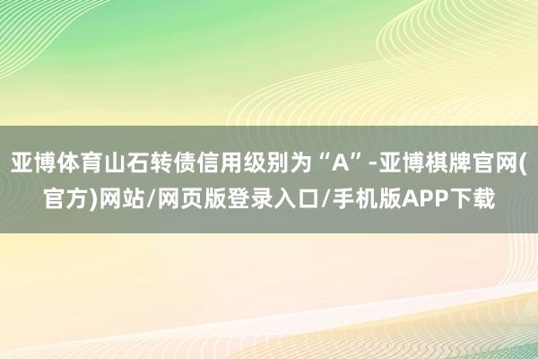 亚博体育山石转债信用级别为“A”-亚博棋牌官网(官方)网站/网页版登录入口/手机版APP下载