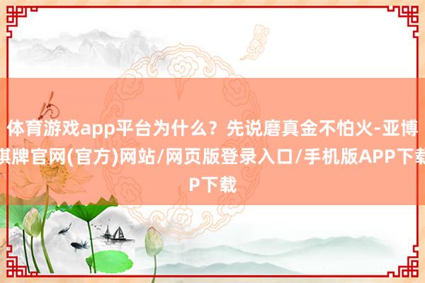 体育游戏app平台为什么？先说磨真金不怕火-亚博棋牌官网(官方)网站/网页版登录入口/手机版APP下载