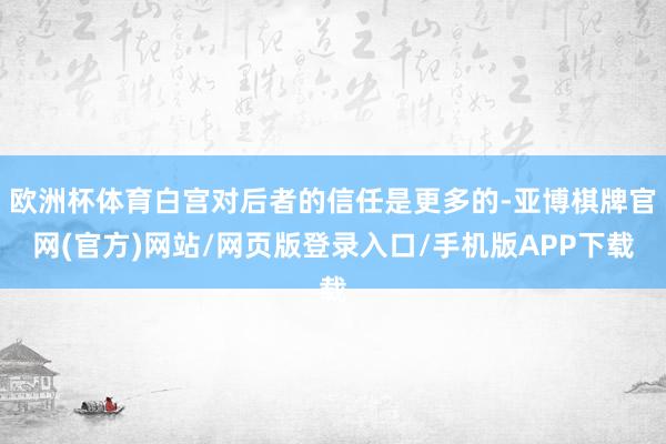 欧洲杯体育白宫对后者的信任是更多的-亚博棋牌官网(官方)网站/网页版登录入口/手机版APP下载