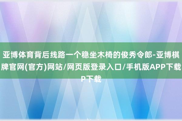亚博体育背后线路一个稳坐木椅的俊秀令郎-亚博棋牌官网(官方)网站/网页版登录入口/手机版APP下载