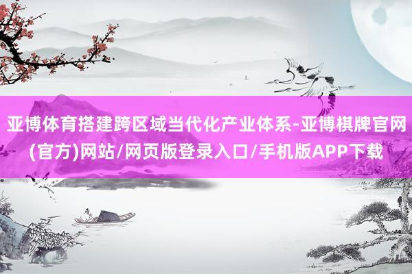 亚博体育搭建跨区域当代化产业体系-亚博棋牌官网(官方)网站/网页版登录入口/手机版APP下载