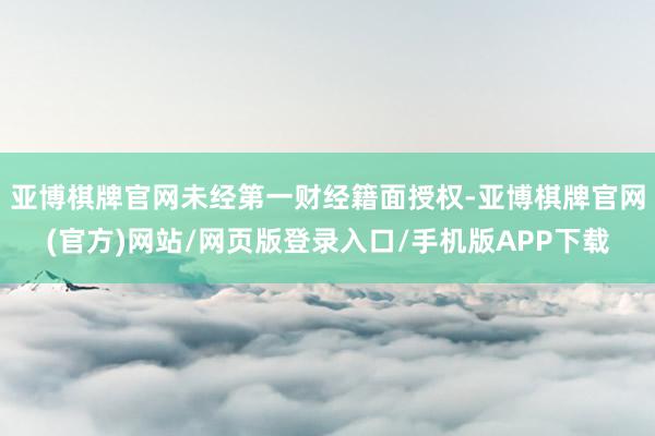 亚博棋牌官网未经第一财经籍面授权-亚博棋牌官网(官方)网站/网页版登录入口/手机版APP下载