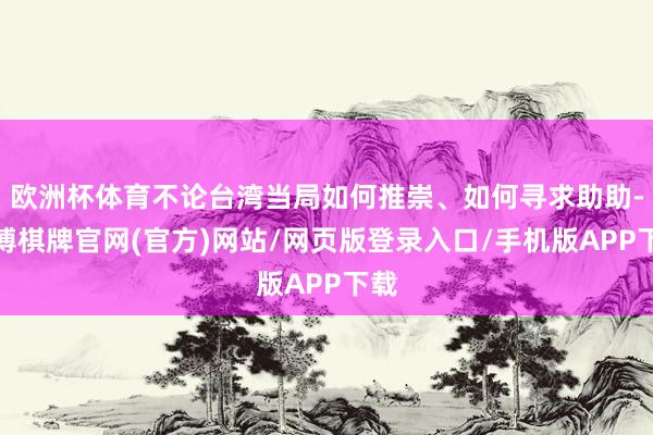欧洲杯体育不论台湾当局如何推崇、如何寻求助助-亚博棋牌官网(官方)网站/网页版登录入口/手机版APP下载