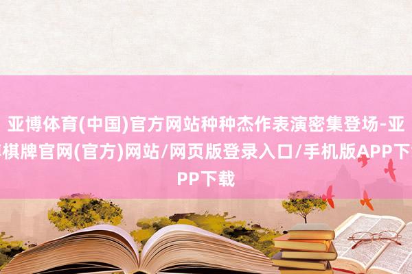 亚博体育(中国)官方网站种种杰作表演密集登场-亚博棋牌官网(官方)网站/网页版登录入口/手机版APP下载