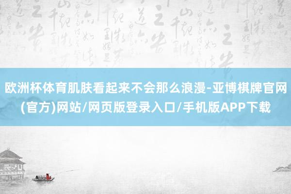欧洲杯体育肌肤看起来不会那么浪漫-亚博棋牌官网(官方)网站/网页版登录入口/手机版APP下载