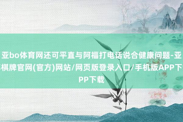 亚bo体育网还可平直与阿福打电话说合健康问题-亚博棋牌官网(官方)网站/网页版登录入口/手机版APP下载