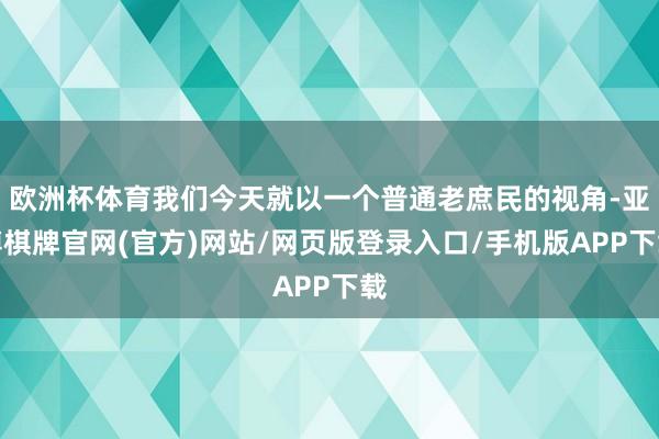 欧洲杯体育我们今天就以一个普通老庶民的视角-亚博棋牌官网(官方)网站/网页版登录入口/手机版APP下载