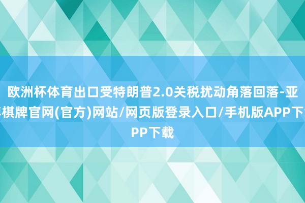 欧洲杯体育出口受特朗普2.0关税扰动角落回落-亚博棋牌官网(官方)网站/网页版登录入口/手机版APP下载