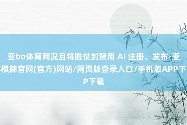 亚bo体育网况且将胜仗封禁用 AI 注册、发布-亚博棋牌官网(官方)网站/网页版登录入口/手机版APP下载